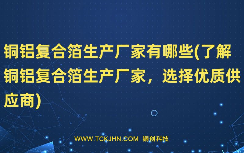 銅鋁復合箔生產(chǎn)廠家有哪些(了解銅鋁復合箔生產(chǎn)廠家，