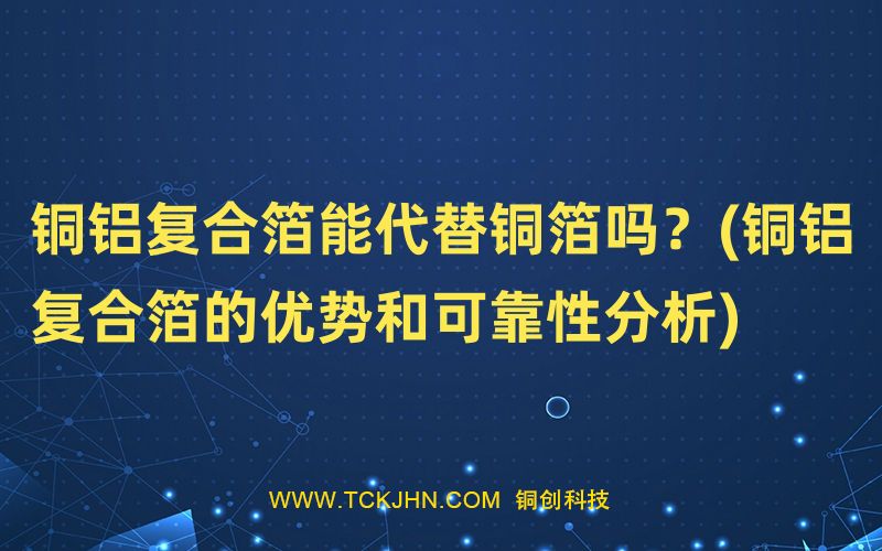 銅鋁復(fù)合箔能代替銅箔嗎？(銅鋁復(fù)合箔的優(yōu)勢和可靠性